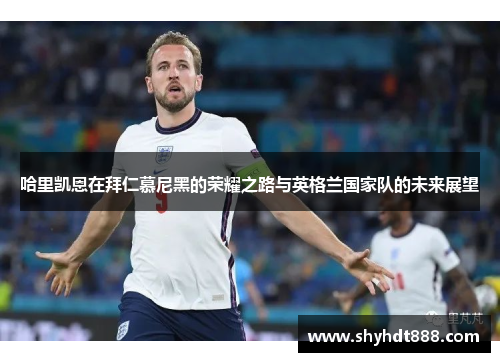 哈里凯恩在拜仁慕尼黑的荣耀之路与英格兰国家队的未来展望