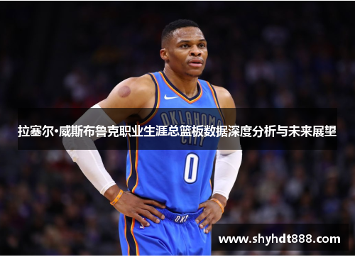 拉塞尔·威斯布鲁克职业生涯总篮板数据深度分析与未来展望