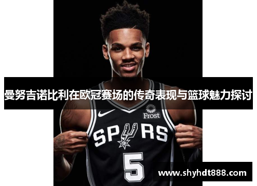 曼努吉诺比利在欧冠赛场的传奇表现与篮球魅力探讨