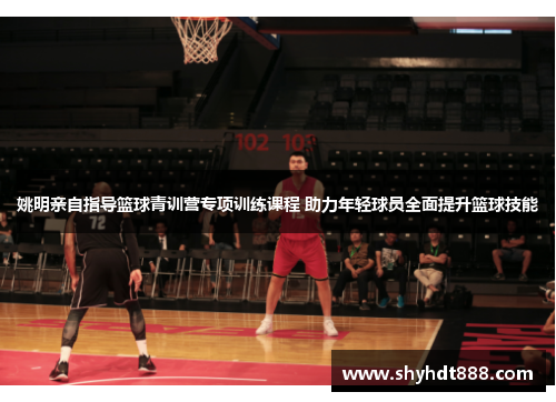 姚明亲自指导篮球青训营专项训练课程 助力年轻球员全面提升篮球技能