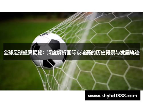 全球足球盛宴揭秘：深度解析国际友谊赛的历史背景与发展轨迹