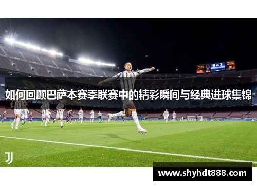 如何回顾巴萨本赛季联赛中的精彩瞬间与经典进球集锦