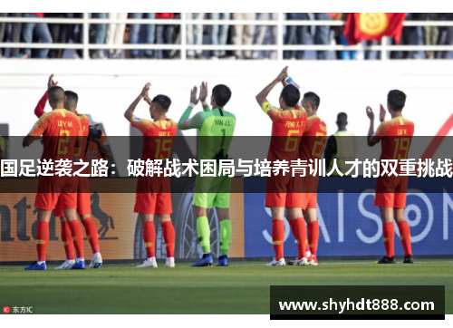 国足逆袭之路：破解战术困局与培养青训人才的双重挑战