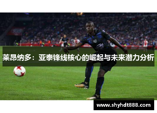 莱昂纳多:亚泰锋线核心的崛起与未来潜力分析 莱昂纳多:亚泰锋线核心的崛起与未来潜力分析