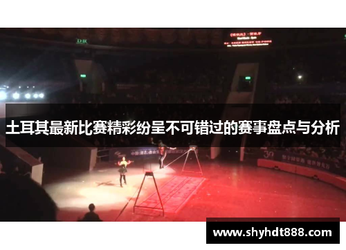 土耳其最新比赛精彩纷呈不可错过的赛事盘点与分析 土耳其最新比赛精彩纷呈不可错过的赛事盘点与分析
