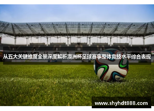 从五大关键维度全景深度解析澳洲杯足球赛事整体竞技水平综合表现