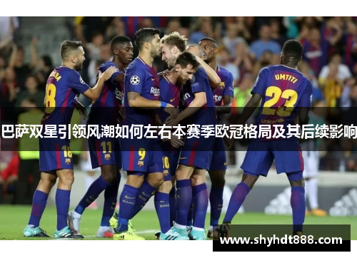 巴萨双星引领风潮如何左右本赛季欧冠格局及其后续影响