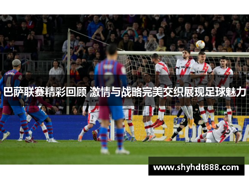 巴萨联赛精彩回顾 激情与战略完美交织展现足球魅力