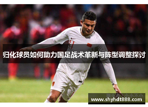 归化球员如何助力国足战术革新与阵型调整探讨 归化球员如何助力国足战术革新与阵型调整探讨