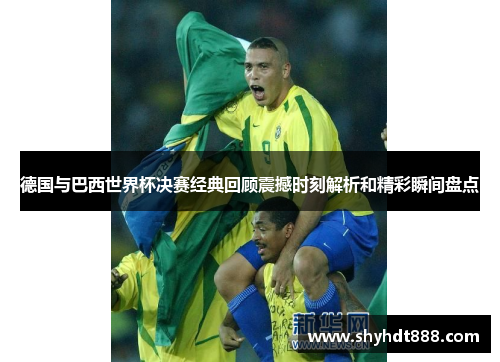 德国与巴西世界杯决赛经典回顾震撼时刻解析和精彩瞬间盘点